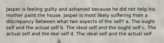 Jasper is feeling guilty and ashamed because he did not help his mother paint the house. Jasper is most likely suffering from a discrepancy between what two aspects of the self? a. The ought self and the actual self b. The ideal self and the ought self c. The actual self and the real self d. The ideal self and the actual self