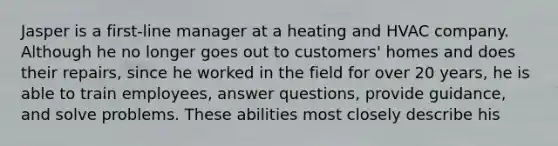 Jasper is a first-line manager at a heating and HVAC company. Although he no longer goes out to customers' homes and does their repairs, since he worked in the field for over 20 years, he is able to train employees, answer questions, provide guidance, and solve problems. These abilities most closely describe his