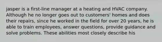 jasper is a first-line manager at a heating and HVAC company. Although he no longer goes out to customers' homes and does their repairs, since he worked in the field for over 20 years, he is able to train employees, answer questions, provide guidance and solve problems. These abilities most closely describe his