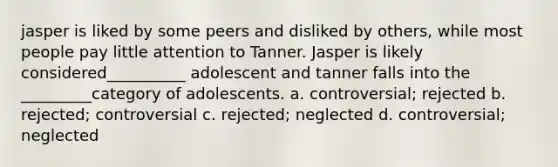 jasper is liked by some peers and disliked by others, while most people pay little attention to Tanner. Jasper is likely considered__________ adolescent and tanner falls into the _________category of adolescents. a. controversial; rejected b. rejected; controversial c. rejected; neglected d. controversial; neglected