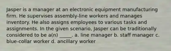 Jasper is a manager at an electronic equipment manufacturing firm. He supervises assembly-line workers and manages inventory. He also assigns employees to various tasks and assignments. In the given scenario, Jasper can be traditionally considered to be a(n) _____. a. line manager b. staff manager c. blue-collar worker d. ancillary worker