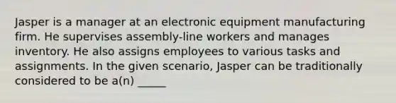 Jasper is a manager at an electronic equipment manufacturing firm. He supervises assembly-line workers and manages inventory. He also assigns employees to various tasks and assignments. In the given scenario, Jasper can be traditionally considered to be a(n) _____