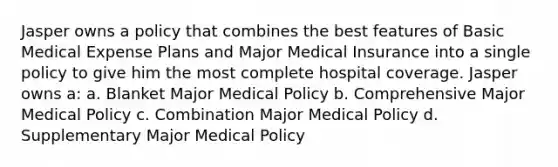 Jasper owns a policy that combines the best features of Basic Medical Expense Plans and Major Medical Insurance into a single policy to give him the most complete hospital coverage. Jasper owns a: a. Blanket Major Medical Policy b. Comprehensive Major Medical Policy c. Combination Major Medical Policy d. Supplementary Major Medical Policy