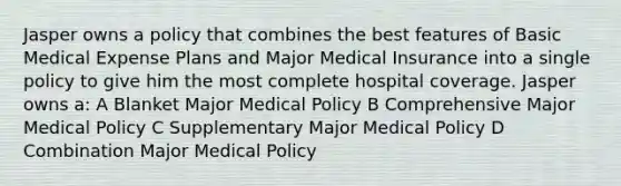 Jasper owns a policy that combines the best features of Basic Medical Expense Plans and Major Medical Insurance into a single policy to give him the most complete hospital coverage. Jasper owns a: A Blanket Major Medical Policy B Comprehensive Major Medical Policy C Supplementary Major Medical Policy D Combination Major Medical Policy