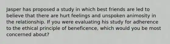 Jasper has proposed a study in which best friends are led to believe that there are hurt feelings and unspoken animosity in the relationship. If you were evaluating his study for adherence to the ethical principle of beneficence, which would you be most concerned about?