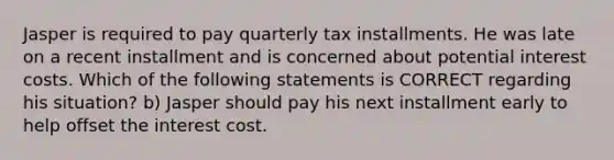 Jasper is required to pay quarterly tax installments. He was late on a recent installment and is concerned about potential interest costs. Which of the following statements is CORRECT regarding his situation? b) Jasper should pay his next installment early to help offset the interest cost.