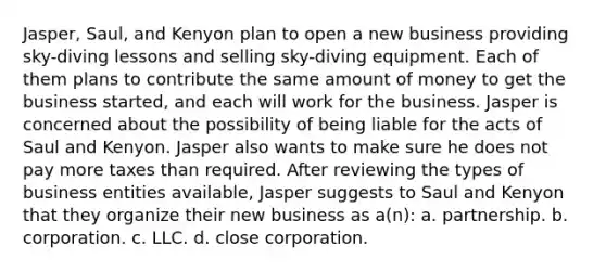 Jasper, Saul, and Kenyon plan to open a new business providing sky-diving lessons and selling sky-diving equipment. Each of them plans to contribute the same amount of money to get the business started, and each will work for the business. Jasper is concerned about the possibility of being liable for the acts of Saul and Kenyon. Jasper also wants to make sure he does not pay more taxes than required. After reviewing the types of business entities available, Jasper suggests to Saul and Kenyon that they organize their new business as a(n): a. partnership. b. corporation. c. LLC. d. close corporation.