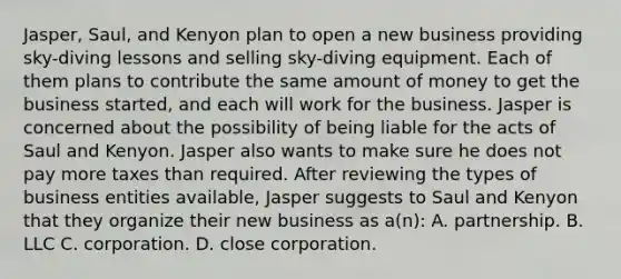 Jasper, Saul, and Kenyon plan to open a new business providing sky-diving lessons and selling sky-diving equipment. Each of them plans to contribute the same amount of money to get the business started, and each will work for the business. Jasper is concerned about the possibility of being liable for the acts of Saul and Kenyon. Jasper also wants to make sure he does not pay more taxes than required. After reviewing the types of business entities available, Jasper suggests to Saul and Kenyon that they organize their new business as a(n): A. partnership. B. LLC C. corporation. D. close corporation.