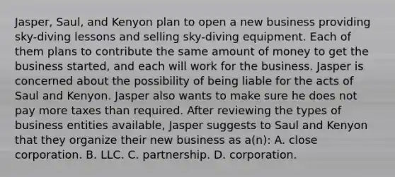 Jasper, Saul, and Kenyon plan to open a new business providing sky-diving lessons and selling sky-diving equipment. Each of them plans to contribute the same amount of money to get the business started, and each will work for the business. Jasper is concerned about the possibility of being liable for the acts of Saul and Kenyon. Jasper also wants to make sure he does not pay more taxes than required. After reviewing the types of business entities available, Jasper suggests to Saul and Kenyon that they organize their new business as a(n): A. close corporation. B. LLC. C. partnership. D. corporation.