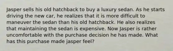 Jasper sells his old hatchback to buy a luxury sedan. As he starts driving the new car, he realizes that it is more difficult to maneuver the sedan than his old hatchback. He also realizes that maintaining the sedan is expensive. Now Jasper is rather uncomfortable with the purchase decision he has made. What has this purchase made jasper feel?