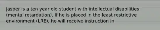 Jasper is a ten year old student with intellectual disabilities (mental retardation). If he is placed in the least restrictive environment (LRE), he will receive instruction in