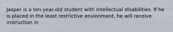 Jasper is a ten-year-old student with intellectual disabilities. If he is placed in the least restrictive envionment, he will receive instruction in