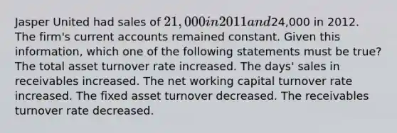 Jasper United had sales of 21,000 in 2011 and24,000 in 2012. The firm's current accounts remained constant. Given this information, which one of the following statements must be true? The total asset turnover rate increased. The days' sales in receivables increased. The net working capital turnover rate increased. The fixed asset turnover decreased. The receivables turnover rate decreased.