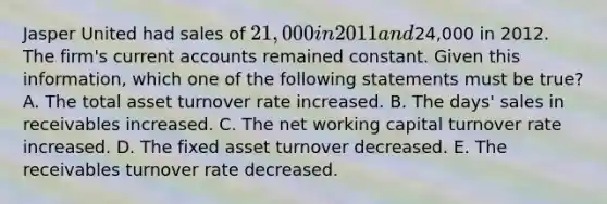 Jasper United had sales of 21,000 in 2011 and24,000 in 2012. The firm's current accounts remained constant. Given this information, which one of the following statements must be true? A. The total asset turnover rate increased. B. The days' sales in receivables increased. C. The net working capital turnover rate increased. D. The fixed asset turnover decreased. E. The receivables turnover rate decreased.