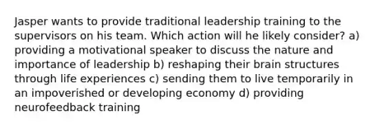 Jasper wants to provide traditional leadership training to the supervisors on his team. Which action will he likely consider? a) providing a motivational speaker to discuss the nature and importance of leadership b) reshaping their brain structures through life experiences c) sending them to live temporarily in an impoverished or developing economy d) providing neurofeedback training