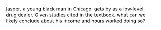 Jasper, a young black man in Chicago, gets by as a low-level drug dealer. Given studies cited in the textbook, what can we likely conclude about his income and hours worked doing so?