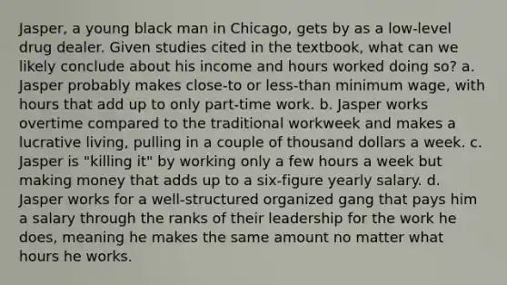 Jasper, a young black man in Chicago, gets by as a low-level drug dealer. Given studies cited in the textbook, what can we likely conclude about his income and hours worked doing so? a. Jasper probably makes close-to or less-than minimum wage, with hours that add up to only part-time work. b. Jasper works overtime compared to the traditional workweek and makes a lucrative living, pulling in a couple of thousand dollars a week. c. Jasper is "killing it" by working only a few hours a week but making money that adds up to a six-figure yearly salary. d. Jasper works for a well-structured organized gang that pays him a salary through the ranks of their leadership for the work he does, meaning he makes the same amount no matter what hours he works.