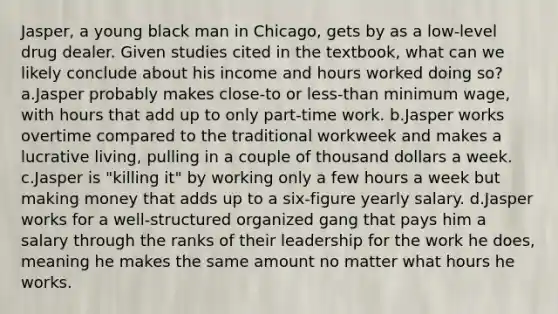 Jasper, a young black man in Chicago, gets by as a low-level drug dealer. Given studies cited in the textbook, what can we likely conclude about his income and hours worked doing so? a.Jasper probably makes close-to or less-than minimum wage, with hours that add up to only part-time work. b.Jasper works overtime compared to the traditional workweek and makes a lucrative living, pulling in a couple of thousand dollars a week. c.Jasper is "killing it" by working only a few hours a week but making money that adds up to a six-figure yearly salary. d.Jasper works for a well-structured organized gang that pays him a salary through the ranks of their leadership for the work he does, meaning he makes the same amount no matter what hours he works.