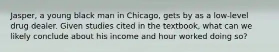 Jasper, a young black man in Chicago, gets by as a low-level drug dealer. Given studies cited in the textbook, what can we likely conclude about his income and hour worked doing so?