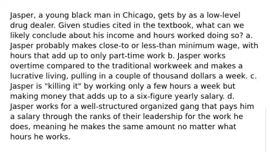 Jasper, a young black man in Chicago, gets by as a low-level drug dealer. Given studies cited in the textbook, what can we likely conclude about his income and hours worked doing so? a. Jasper probably makes close-to or less-than minimum wage, with hours that add up to only part-time work b. Jasper works overtime compared to the traditional workweek and makes a lucrative living, pulling in a couple of thousand dollars a week. c. Jasper is "killing it" by working only a few hours a week but making money that adds up to a six-figure yearly salary. d. Jasper works for a well-structured organized gang that pays him a salary through the ranks of their leadership for the work he does, meaning he makes the same amount no matter what hours he works.