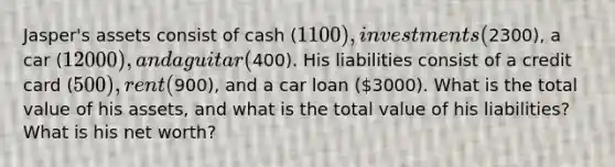 Jasper's assets consist of cash (1100), investments (2300), a car (12000), and a guitar (400). His liabilities consist of a credit card (500), rent (900), and a car loan (3000). What is the total value of his assets, and what is the total value of his liabilities? What is his net worth?