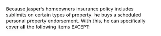 Because Jasper's homeowners insurance policy includes sublimits on certain types of property, he buys a scheduled personal property endorsement. With this, he can specifically cover all the following items EXCEPT: