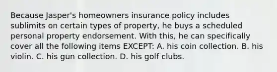 Because Jasper's homeowners insurance policy includes sublimits on certain types of property, he buys a scheduled personal property endorsement. With this, he can specifically cover all the following items EXCEPT: A. his coin collection. B. his violin. C. his gun collection. D. his golf clubs.