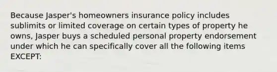 Because Jasper's homeowners insurance policy includes sublimits or limited coverage on certain types of property he owns, Jasper buys a scheduled personal property endorsement under which he can specifically cover all the following items EXCEPT: