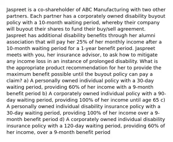 Jaspreet is a co-shareholder of ABC Manufacturing with two other partners. Each partner has a corporately owned disability buyout policy with a 10-month waiting period, whereby their company will buyout their shares to fund their buy/sell agreement. Jaspreet has additional disability benefits through her alumni association that will pay her 25% of her monthly income after a 10-month waiting period for a 1-year benefit period. Jaspreet meets with you, her insurance advisor, to ask how to mitigate any income loss in an instance of prolonged disability. What is the appropriate product recommendation for her to provide the maximum benefit possible until the buyout policy can pay a claim? a) A personally owned individual policy with a 30-day waiting period, providing 60% of her income with a 9-month benefit period b) A corporately owned individual policy with a 90-day waiting period, providing 100% of her income until age 65 c) A personally owned individual disability insurance policy with a 30-day waiting period, providing 100% of her income over a 9-month benefit period d) A corporately owned individual disability insurance policy with a 120-day waiting period, providing 60% of her income, over a 9-month benefit period