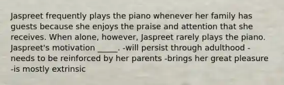 Jaspreet frequently plays the piano whenever her family has guests because she enjoys the praise and attention that she receives. When alone, however, Jaspreet rarely plays the piano. Jaspreet's motivation _____. -will persist through adulthood -needs to be reinforced by her parents -brings her great pleasure -is mostly extrinsic