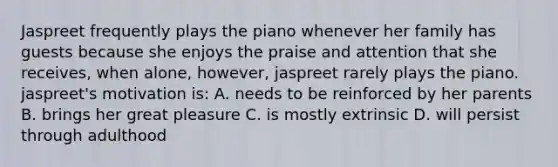 Jaspreet frequently plays the piano whenever her family has guests because she enjoys the praise and attention that she receives, when alone, however, jaspreet rarely plays the piano. jaspreet's motivation is: A. needs to be reinforced by her parents B. brings her great pleasure C. is mostly extrinsic D. will persist through adulthood