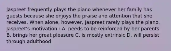 Jaspreet frequently plays the piano whenever her family has guests because she enjoys the praise and attention that she receives. When alone, however, Jaspreet rarely plays the piano. Jaspreet's motivation : A. needs to be reinforced by her parents B. brings her great pleasure C. is mostly extrinsic D. will persist through adulthood