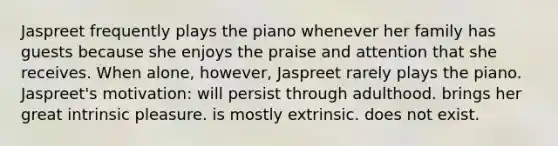 Jaspreet frequently plays the piano whenever her family has guests because she enjoys the praise and attention that she receives. When alone, however, Jaspreet rarely plays the piano. Jaspreet's motivation: will persist through adulthood. brings her great intrinsic pleasure. is mostly extrinsic. does not exist.