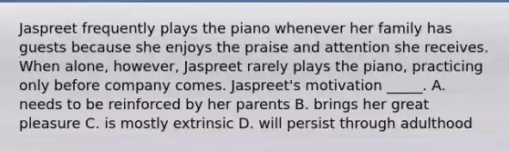 Jaspreet frequently plays the piano whenever her family has guests because she enjoys the praise and attention she receives. When alone, however, Jaspreet rarely plays the piano, practicing only before company comes. Jaspreet's motivation _____. A. needs to be reinforced by her parents B. brings her great pleasure C. is mostly extrinsic D. will persist through adulthood