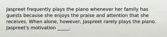 Jaspreet frequently plays the piano whenever her family has guests because she enjoys the praise and attention that she receives. When alone, however, Jaspreet rarely plays the piano. Jaspreet's motivation _____.