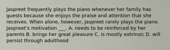 Jaspreet frequently plays the piano whenever her family has guests because she enjoys the praise and attention that she receives. When alone, however, Jaspreet rarely plays the piano. Jaspreet's motivation ___. A. needs to be reinforced by her parents B. brings her great pleasure C. is mostly extrinsic D. will persist through adulthood