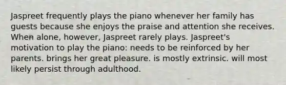 Jaspreet frequently plays the piano whenever her family has guests because she enjoys the praise and attention she receives. When alone, however, Jaspreet rarely plays. Jaspreet's motivation to play the piano: needs to be reinforced by her parents. brings her great pleasure. is mostly extrinsic. will most likely persist through adulthood.