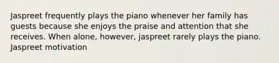 Jaspreet frequently plays the piano whenever her family has guests because she enjoys the praise and attention that she receives. When alone, however, jaspreet rarely plays the piano. Jaspreet motivation