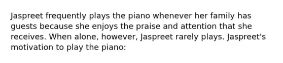 Jaspreet frequently plays the piano whenever her family has guests because she enjoys the praise and attention that she receives. When alone, however, Jaspreet rarely plays. Jaspreet's motivation to play the piano: