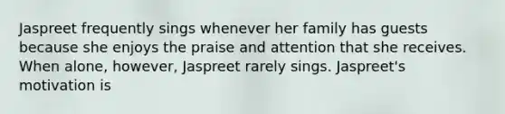 Jaspreet frequently sings whenever her family has guests because she enjoys the praise and attention that she receives. When alone, however, Jaspreet rarely sings. Jaspreet's motivation is