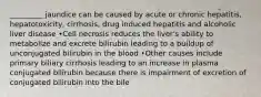 _________ jaundice can be caused by acute or chronic hepatitis, hepatotoxicity, cirrhosis, drug induced hepatitis and alcoholic liver disease •Cell necrosis reduces the liver's ability to metabolize and excrete bilirubin leading to a buildup of unconjugated bilirubin in the blood •Other causes include primary biliary cirrhosis leading to an increase in plasma conjugated bilirubin because there is impairment of excretion of conjugated bilirubin into the bile