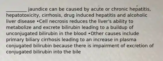 _________ jaundice can be caused by acute or chronic hepatitis, hepatotoxicity, cirrhosis, drug induced hepatitis and alcoholic liver disease •Cell necrosis reduces the liver's ability to metabolize and excrete bilirubin leading to a buildup of unconjugated bilirubin in the blood •Other causes include primary biliary cirrhosis leading to an increase in plasma conjugated bilirubin because there is impairment of excretion of conjugated bilirubin into the bile