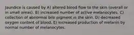 Jaundice is caused by A) altered blood flow to the skin (overall or in small areas). B) increased number of active melanocytes. C) collection of abnormal bile pigment in the skin. D) decreased oxygen content of blood. E) increased production of melanin by normal number of melanocytes.