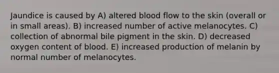 Jaundice is caused by A) altered blood flow to the skin (overall or in small areas). B) increased number of active melanocytes. C) collection of abnormal bile pigment in the skin. D) decreased oxygen content of blood. E) increased production of melanin by normal number of melanocytes.