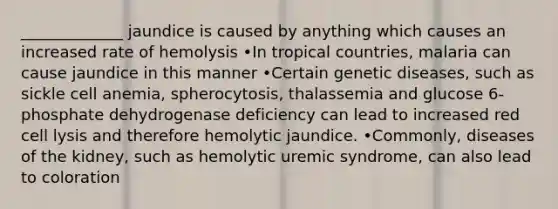 _____________ jaundice is caused by anything which causes an increased rate of hemolysis •In tropical countries, malaria can cause jaundice in this manner •Certain genetic diseases, such as sickle cell anemia, spherocytosis, thalassemia and glucose 6-phosphate dehydrogenase deficiency can lead to increased red cell lysis and therefore hemolytic jaundice. •Commonly, diseases of the kidney, such as hemolytic uremic syndrome, can also lead to coloration