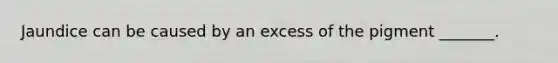 Jaundice can be caused by an excess of the pigment _______.