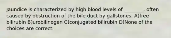 Jaundice is characterized by high blood levels of ________, often caused by obstruction of the bile duct by gallstones. A)free bilirubin B)urobilinogen C)conjugated bilirubin D)None of the choices are correct.