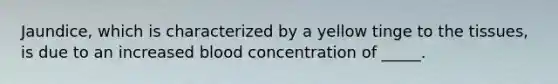 Jaundice, which is characterized by a yellow tinge to the tissues, is due to an increased blood concentration of _____.