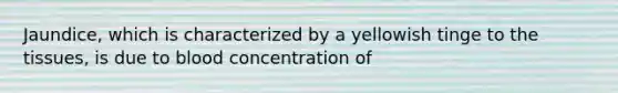 Jaundice, which is characterized by a yellowish tinge to the tissues, is due to blood concentration of