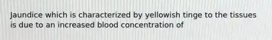 Jaundice which is characterized by yellowish tinge to the tissues is due to an increased blood concentration of